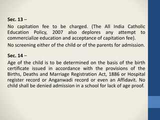 Sec. 13 –
No capitation fee to be charged. (The All India Catholic
Education Policy, 2007 also deplores any attempt to
commercialize education and acceptance of capitation fee).
No screening either of the child or of the parents for admission.
Sec. 14 –
Age of the child is to be determined on the basis of the birth
certificate issued in accordance with the provisions of the
Births, Deaths and Marriage Registration Act, 1886 or Hospital
register record or Anganwadi record or even an Affidavit. No
child shall be denied admission in a school for lack of age proof.
 