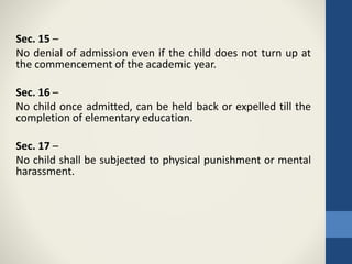 Sec. 15 –
No denial of admission even if the child does not turn up at
the commencement of the academic year.
Sec. 16 –
No child once admitted, can be held back or expelled till the
completion of elementary education.
Sec. 17 –
No child shall be subjected to physical punishment or mental
harassment.
 