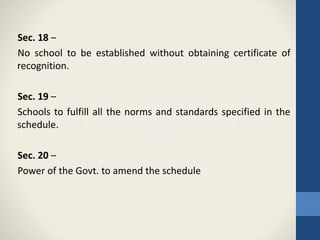 Sec. 18 –
No school to be established without obtaining certificate of
recognition.
Sec. 19 –
Schools to fulfill all the norms and standards specified in the
schedule.
Sec. 20 –
Power of the Govt. to amend the schedule
 