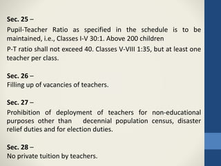 Sec. 25 –
Pupil-Teacher Ratio as specified in the schedule is to be
maintained, i.e., Classes I-V 30:1. Above 200 children
P-T ratio shall not exceed 40. Classes V-VIII 1:35, but at least one
teacher per class.
Sec. 26 –
Filling up of vacancies of teachers.
Sec. 27 –
Prohibition of deployment of teachers for non-educational
purposes other than decennial population census, disaster
relief duties and for election duties.
Sec. 28 –
No private tuition by teachers.
 