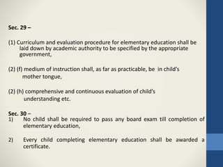 Sec. 29 –
(1) Curriculum and evaluation procedure for elementary education shall be
laid down by academic authority to be specified by the appropriate
government,
(2) (f) medium of instruction shall, as far as practicable, be in child’s
mother tongue,
(2) (h) comprehensive and continuous evaluation of child’s
understanding etc.
Sec. 30 –
1) No child shall be required to pass any board exam till completion of
elementary education,
2) Every child completing elementary education shall be awarded a
certificate.
 