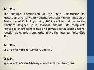 Sec. 31 –
The National Commission or the State Commission for
Protection of Child Rights constituted under the Commission of
Protection of Child Rights Act, 2005, shall in addition to the
functions assigned to it, monitor, enquire into complaints
relating to child’s right to free and compulsory education and/or
function as Appellate Authority above the local authority (Sec.
32) .
Sec. 33 –
Speaks of a National Advisory Council.
Sec. 34 –
Speaks of the State Advisory council and their functions.
 