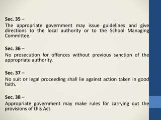 Sec. 35 –
The appropriate government may issue guidelines and give
directions to the local authority or to the School Managing
Committee.
Sec. 36 –
No prosecution for offences without previous sanction of the
appropriate authority.
Sec. 37 –
No suit or legal proceeding shall lie against action taken in good
faith.
Sec. 38 –
Appropriate government may make rules for carrying out the
provisions of this Act.
 