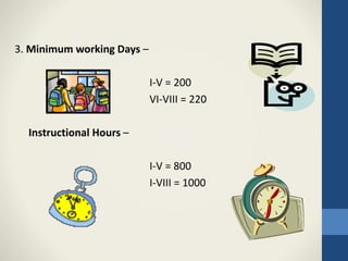 3. Minimum working Days –
I-V = 200
VI-VIII = 220
Instructional Hours –
I-V = 800
I-VIII = 1000
 