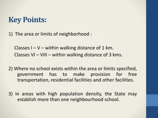 Key Points:
1) The area or limits of neighborhood :
Classes I – V – within walking distance of 1 km.
Classes VI – VIII – within walking distance of 3 kms.
2) Where no school exists within the area or limits specified,
government has to make provision for free
transportation, residential facilities and other facilities.
3) In areas with high population density, the State may
establish more than one neighbourhood school.
 