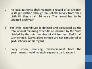 7) The local authority shall maintain a record of all children
in its jurisdiction through household survey from their
birth till they attain 14 years. The record has to be
updated each year.
8) Per child expenditure is defined and calculated as the
total annual recurring expenditure incurred by the State
divided by the total number of children enrolled in all
such schools. (Govt. aided schools are not considered as
govt. schools in this regard.)
9) Every school receiving reimbursement from the
government should maintain separate bank account.
 