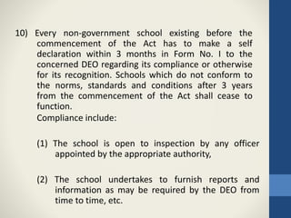 10) Every non-government school existing before the
commencement of the Act has to make a self
declaration within 3 months in Form No. I to the
concerned DEO regarding its compliance or otherwise
for its recognition. Schools which do not conform to
the norms, standards and conditions after 3 years
from the commencement of the Act shall cease to
function.
Compliance include:
(1) The school is open to inspection by any officer
appointed by the appropriate authority,
(2) The school undertakes to furnish reports and
information as may be required by the DEO from
time to time, etc.
 