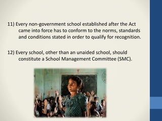 11) Every non-government school established after the Act
came into force has to conform to the norms, standards
and conditions stated in order to qualify for recognition.
12) Every school, other than an unaided school, should
constitute a School Management Committee (SMC).
 