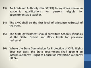 13) An Academic Authority (the SCERT) to lay down minimum
academic qualifications for persons eligible for
appointment as a teacher.
14) The SMC shall be the first level of grievance redressal of
teachers.
15) The State government should constitute Schools Tribunals
at the State, District and Block levels for grievance
redressal.
16) Where the State Commission for Protection of Child Rights
does not exist, the State government shall appoint an
interim authority - Right to Education Protection Authority
(REPA).
 