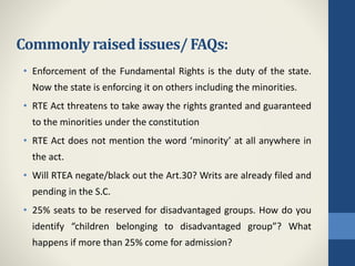 Commonlyraised issues/FAQs:
• Enforcement of the Fundamental Rights is the duty of the state.
Now the state is enforcing it on others including the minorities.
• RTE Act threatens to take away the rights granted and guaranteed
to the minorities under the constitution
• RTE Act does not mention the word ‘minority’ at all anywhere in
the act.
• Will RTEA negate/black out the Art.30? Writs are already filed and
pending in the S.C.
• 25% seats to be reserved for disadvantaged groups. How do you
identify “children belonging to disadvantaged group”? What
happens if more than 25% come for admission?
 