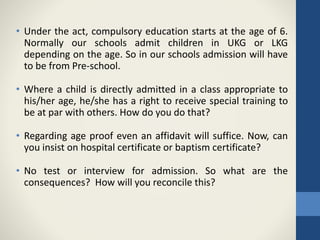 • Under the act, compulsory education starts at the age of 6.
Normally our schools admit children in UKG or LKG
depending on the age. So in our schools admission will have
to be from Pre-school.
• Where a child is directly admitted in a class appropriate to
his/her age, he/she has a right to receive special training to
be at par with others. How do you do that?
• Regarding age proof even an affidavit will suffice. Now, can
you insist on hospital certificate or baptism certificate?
• No test or interview for admission. So what are the
consequences? How will you reconcile this?
 
