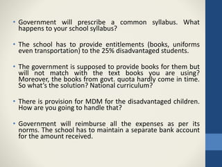 • Government will prescribe a common syllabus. What
happens to your school syllabus?
• The school has to provide entitlements (books, uniforms
even transportation) to the 25% disadvantaged students.
• The government is supposed to provide books for them but
will not match with the text books you are using?
Moreover, the books from govt. quota hardly come in time.
So what’s the solution? National curriculum?
• There is provision for MDM for the disadvantaged children.
How are you going to handle that?
• Government will reimburse all the expenses as per its
norms. The school has to maintain a separate bank account
for the amount received.
 