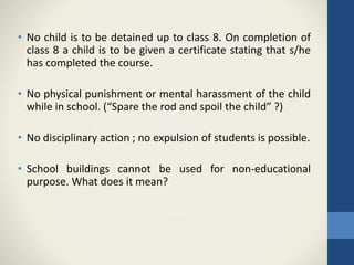 • No child is to be detained up to class 8. On completion of
class 8 a child is to be given a certificate stating that s/he
has completed the course.
• No physical punishment or mental harassment of the child
while in school. (“Spare the rod and spoil the child” ?)
• No disciplinary action ; no expulsion of students is possible.
• School buildings cannot be used for non-educational
purpose. What does it mean?
 