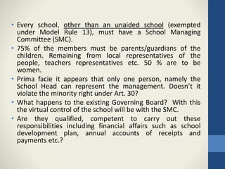 • Every school, other than an unaided school (exempted
under Model Rule 13), must have a School Managing
Committee (SMC).
• 75% of the members must be parents/guardians of the
children. Remaining from local representatives of the
people, teachers representatives etc. 50 % are to be
women.
• Prima facie it appears that only one person, namely the
School Head can represent the management. Doesn’t it
violate the minority right under Art. 30?
• What happens to the existing Governing Board? With this
the virtual control of the school will be with the SMC.
• Are they qualified, competent to carry out these
responsibilities including financial affairs such as school
development plan, annual accounts of receipts and
payments etc.?
 