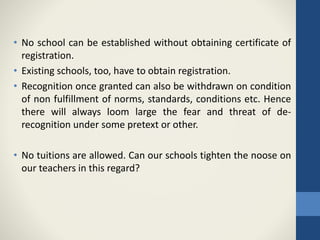 • No school can be established without obtaining certificate of
registration.
• Existing schools, too, have to obtain registration.
• Recognition once granted can also be withdrawn on condition
of non fulfillment of norms, standards, conditions etc. Hence
there will always loom large the fear and threat of de-
recognition under some pretext or other.
• No tuitions are allowed. Can our schools tighten the noose on
our teachers in this regard?
 