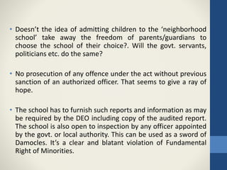 • Doesn’t the idea of admitting children to the ‘neighborhood
school’ take away the freedom of parents/guardians to
choose the school of their choice?. Will the govt. servants,
politicians etc. do the same?
• No prosecution of any offence under the act without previous
sanction of an authorized officer. That seems to give a ray of
hope.
• The school has to furnish such reports and information as may
be required by the DEO including copy of the audited report.
The school is also open to inspection by any officer appointed
by the govt. or local authority. This can be used as a sword of
Damocles. It’s a clear and blatant violation of Fundamental
Right of Minorities.
 