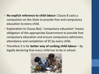 • No explicit reference to child labour: Clause 8 casts a
compulsion on the State to provide free and compulsory
education to every child.
• Explanation to Clause 8(a): ‘compulsory education’ means
obligation of the appropriate Government to provide free
compulsory education and ensure compulsory admission,
attendance and completion of EE by every child.
• Therefore it is far better way of curbing child labour – by
legally declaring that every child has to be in school.
 
