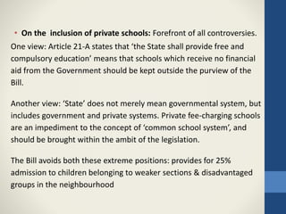 • On the inclusion of private schools: Forefront of all controversies.
One view: Article 21-A states that ‘the State shall provide free and
compulsory education’ means that schools which receive no financial
aid from the Government should be kept outside the purview of the
Bill.
Another view: ‘State’ does not merely mean governmental system, but
includes government and private systems. Private fee-charging schools
are an impediment to the concept of ‘common school system’, and
should be brought within the ambit of the legislation.
The Bill avoids both these extreme positions: provides for 25%
admission to children belonging to weaker sections & disadvantaged
groups in the neighbourhood
 