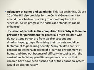 • Adequacy of norms and standards: This is a beginning. Clause
20 of the Bill also provides for the Central Government to
amend the schedule by adding to or omitting from the
schedule. As we progress the norms and standards can be
enhanced.
• Inclusion of parents in the compulsion laws. Why is there no
provision for punishment for parents? : Most children who
do not attend school are from weaker sections and
disadvantaged groups. Penalising their parents would be
tantamount to penalizing poverty. Many children are first
generation learners, deprived of a learning environment at
home, and drop out because of difficulty in coping with the
curriculum. Inflicting penalties on parents because their
children have have been pushed out of the education system
would be discriminatory.
 