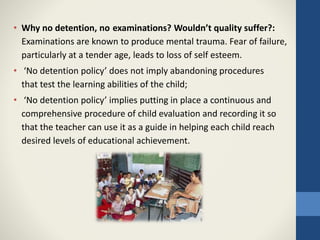 • Why no detention, no examinations? Wouldn’t quality suffer?:
Examinations are known to produce mental trauma. Fear of failure,
particularly at a tender age, leads to loss of self esteem.
• ‘No detention policy’ does not imply abandoning procedures
that test the learning abilities of the child;
• ‘No detention policy’ implies putting in place a continuous and
comprehensive procedure of child evaluation and recording it so
that the teacher can use it as a guide in helping each child reach
desired levels of educational achievement.
 