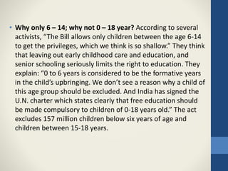 • Why only 6 – 14; why not 0 – 18 year? According to several
activists, “The Bill allows only children between the age 6-14
to get the privileges, which we think is so shallow.” They think
that leaving out early childhood care and education, and
senior schooling seriously limits the right to education. They
explain: “0 to 6 years is considered to be the formative years
in the child’s upbringing. We don’t see a reason why a child of
this age group should be excluded. And India has signed the
U.N. charter which states clearly that free education should
be made compulsory to children of 0-18 years old.” The act
excludes 157 million children below six years of age and
children between 15-18 years.
 