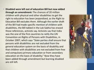 • Disabled were left out of education Bill but now added
through an amendment: The chances of 20 million
children with physical and other disabilities to get the
right to education has been jeopardized, as the Right to
Education Bill excludes them. Although the earlier draft
of the Bill had made specific mention of children with
disabilities, the Bill tabled in the Lok Sabha has erased
those references, activists say. Activists say that India
was the one of the first countries to ratify the UN
Convention on Rights of Persons with Disabilities, in
October 2007, which says “State parties shall ensure that
persons with disabilities are not excluded from the
general education system on the basis of disability and
that children with disabilities are not excluded from free
and compulsory primary education or from secondary
education on the basis of disability.” Now they have
been added through amendment but learning disabled
are still left.
 