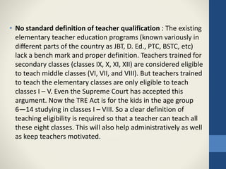 • No standard definition of teacher qualification : The existing
elementary teacher education programs (known variously in
different parts of the country as JBT, D. Ed., PTC, BSTC, etc)
lack a bench mark and proper definition. Teachers trained for
secondary classes (classes IX, X, XI, XII) are considered eligible
to teach middle classes (VI, VII, and VIII). But teachers trained
to teach the elementary classes are only eligible to teach
classes I – V. Even the Supreme Court has accepted this
argument. Now the TRE Act is for the kids in the age group
6—14 studying in classes I – VIII. So a clear definition of
teaching eligibility is required so that a teacher can teach all
these eight classes. This will also help administratively as well
as keep teachers motivated.
 