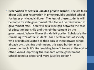 • Reservation of seats in unaided private schools: The act talks
about 25% seat reservation in private/public unaided school
for lesser privileged children. The fees of these students will
be borne by state government. The fee will be reimbursed at
government rate. There will be a wide gap between the cost
of education per child and the reimbursement by the
government. Who will bear this deficit portion ?obviously the
remaining 75% of the students. For a certain class of society
who provides education to their kids in these private school
already by stretching their means this extra burden might
prove too much. It's like providing benefit to one at the cost of
other. Would improving the standard of the government
school be not a better and more justified option?
 