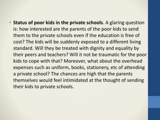 • Status of poor kids in the private schools. A glaring question
is: how interested are the parents of the poor kids to send
them to the private schools even if the education is free of
cost? The kids will be suddenly exposed to a different living
standard. Will they be treated with dignity and equality by
their peers and teachers? Will it not be traumatic for the poor
kids to cope with that? Moreover, what about the overhead
expenses such as uniform, books, stationery, etc of attending
a private school? The chances are high that the parents
themselves would feel intimidated at the thought of sending
their kids to private schools.
 