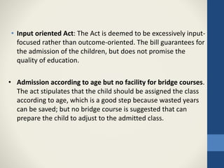 • Input oriented Act: The Act is deemed to be excessively input-
focused rather than outcome-oriented. The bill guarantees for
the admission of the children, but does not promise the
quality of education.
• Admission according to age but no facility for bridge courses.
The act stipulates that the child should be assigned the class
according to age, which is a good step because wasted years
can be saved; but no bridge course is suggested that can
prepare the child to adjust to the admitted class.
 