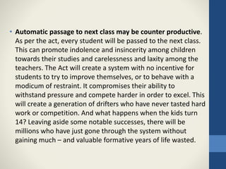 • Automatic passage to next class may be counter productive.
As per the act, every student will be passed to the next class.
This can promote indolence and insincerity among children
towards their studies and carelessness and laxity among the
teachers. The Act will create a system with no incentive for
students to try to improve themselves, or to behave with a
modicum of restraint. It compromises their ability to
withstand pressure and compete harder in order to excel. This
will create a generation of drifters who have never tasted hard
work or competition. And what happens when the kids turn
14? Leaving aside some notable successes, there will be
millions who have just gone through the system without
gaining much – and valuable formative years of life wasted.
 