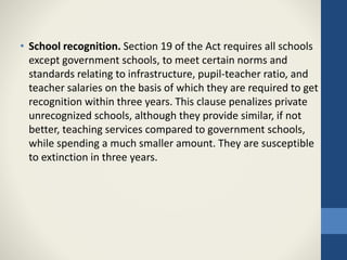 • School recognition. Section 19 of the Act requires all schools
except government schools, to meet certain norms and
standards relating to infrastructure, pupil-teacher ratio, and
teacher salaries on the basis of which they are required to get
recognition within three years. This clause penalizes private
unrecognized schools, although they provide similar, if not
better, teaching services compared to government schools,
while spending a much smaller amount. They are susceptible
to extinction in three years.
 