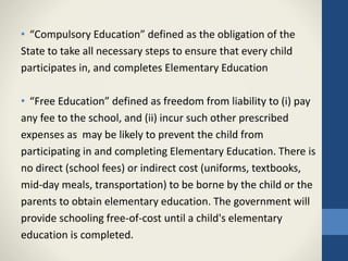 • “Compulsory Education” defined as the obligation of the
State to take all necessary steps to ensure that every child
participates in, and completes Elementary Education
• “Free Education” defined as freedom from liability to (i) pay
any fee to the school, and (ii) incur such other prescribed
expenses as may be likely to prevent the child from
participating in and completing Elementary Education. There is
no direct (school fees) or indirect cost (uniforms, textbooks,
mid-day meals, transportation) to be borne by the child or the
parents to obtain elementary education. The government will
provide schooling free-of-cost until a child's elementary
education is completed.
 