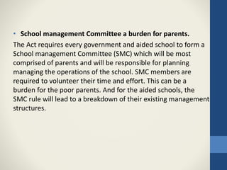 • School management Committee a burden for parents.
The Act requires every government and aided school to form a
School management Committee (SMC) which will be most
comprised of parents and will be responsible for planning
managing the operations of the school. SMC members are
required to volunteer their time and effort. This can be a
burden for the poor parents. And for the aided schools, the
SMC rule will lead to a breakdown of their existing management
structures.
 