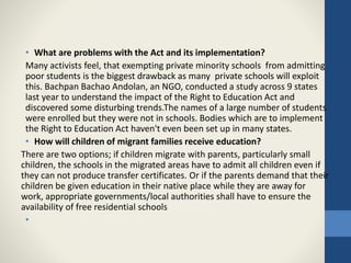 • What are problems with the Act and its implementation?
Many activists feel, that exempting private minority schools from admitting
poor students is the biggest drawback as many private schools will exploit
this. Bachpan Bachao Andolan, an NGO, conducted a study across 9 states
last year to understand the impact of the Right to Education Act and
discovered some disturbing trends.The names of a large number of students
were enrolled but they were not in schools. Bodies which are to implement
the Right to Education Act haven't even been set up in many states.
• How will children of migrant families receive education?
There are two options; if children migrate with parents, particularly small
children, the schools in the migrated areas have to admit all children even if
they can not produce transfer certificates. Or if the parents demand that their
children be given education in their native place while they are away for
work, appropriate governments/local authorities shall have to ensure the
availability of free residential schools
•
 