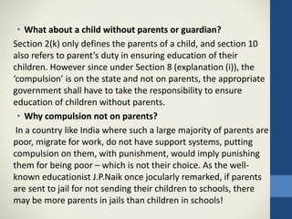 • What about a child without parents or guardian?
Section 2(k) only defines the parents of a child, and section 10
also refers to parent’s duty in ensuring education of their
children. However since under Section 8 (explanation (i)), the
‘compulsion’ is on the state and not on parents, the appropriate
government shall have to take the responsibility to ensure
education of children without parents.
• Why compulsion not on parents?
In a country like India where such a large majority of parents are
poor, migrate for work, do not have support systems, putting
compulsion on them, with punishment, would imply punishing
them for being poor – which is not their choice. As the well-
known educationist J.P.Naik once jocularly remarked, if parents
are sent to jail for not sending their children to schools, there
may be more parents in jails than children in schools!
 