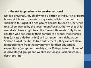 • Is the Act targeted only for weaker sections?
No, it is universal. Any child who is a citizen of India, rich or poor;
boy or girl; born to parents of any caste, religion or ethnicity
shall have this right. If a rich parent decides to send his/her child
to a school owned by the government/local authority, that child
would also have a right to all the free entitlements. Only those
children who are sent by their parents to a school that charges
fees (private aided/unaided) will surrender their right, as per
Section 8(a) of the Act, to free entitlements; they can not claim
reimbursement from the government for their educational
expenditure (except for the obligatory 25% quota for children of
disadvantaged groups and weaker sections to unaided schools,
described later).
 