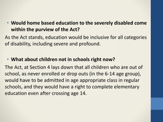 • Would home based education to the severely disabled come
within the purview of the Act?
As the Act stands, education would be inclusive for all categories
of disability, including severe and profound.
• What about children not in schools right now?
The Act, at Section 4 lays down that all children who are out of
school, as never enrolled or drop outs (in the 6-14 age group),
would have to be admitted in age appropriate class in regular
schools, and they would have a right to complete elementary
education even after crossing age 14.
 