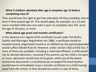 • What if children admitted after age 6 complete age 14 before
completing class 8?
They would have the right to get free education till they complete class 8,
even if they exceed age 14. This would apply, for example, to a 13 year
never enrolled child who may take 5 years to complete class VIII, up to
the age of 18 years, or more.
• What about age proof and transfer certificates?
In the absence of a regular birth certificate issued under the Births,
Deaths and Marriages Registration Act 1886, a certificate based on
hospital record, anganwadi record or an affidavit by the parents/guardian
would suffice (Model Rule 9). However, under section 14(2) of the Act, if
none of these are available, including a notarized affidavit, a child would
not be denied admission, meaning if the parents say the child is six years
or more, admission would have to be given, while any of the above
mentioned documents is simultaneously arranged.The head teacher
would have to immediately issue a transfer certificate to a child moving
away from the school, or face disciplinary action in case of delay.
 