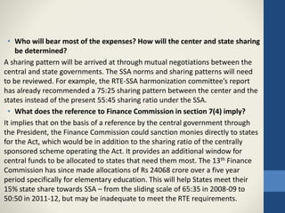 • Who will bear most of the expenses? How will the center and state sharing
be determined?
A sharing pattern will be arrived at through mutual negotiations between the
central and state governments. The SSA norms and sharing patterns will need
to be reviewed. For example, the RTE-SSA harmonization committee’s report
has already recommended a 75:25 sharing pattern between the center and the
states instead of the present 55:45 sharing ratio under the SSA.
• What does the reference to Finance Commission in section 7(4) imply?
It implies that on the basis of a reference by the central government through
the President, the Finance Commission could sanction monies directly to states
for the Act, which would be in addition to the sharing ratio of the centrally
sponsored scheme operating the Act. It provides an additional window for
central funds to be allocated to states that need them most. The 13th Finance
Commission has since made allocations of Rs 24068 crore over a five year
period specifically for elementary education. This will help States meet their
15% state share towards SSA – from the sliding scale of 65:35 in 2008-09 to
50:50 in 2011-12, but may be inadequate to meet the RTE requirements.
 