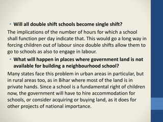 • Will all double shift schools become single shift?
The implications of the number of hours for which a school
shall function per day indicate that. This would go a long way in
forcing children out of labour since double shifts allow them to
go to schools as also to engage in labour.
• What will happen in places where government land is not
available for building a neighbourhood school?
Many states face this problem in urban areas in particular, but
in rural areas too, as in Bihar where most of the land is in
private hands. Since a school is a fundamental right of children
now, the government will have to hire accommodation for
schools, or consider acquiring or buying land, as it does for
other projects of national importance.
 
