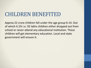 CHILDREN BENEFITED
Approx 22 crore children fall under the age group 6-14. Out
of which 4.1% i.e. 92 lakhs children either dropped out from
school or never attend any educational institution. These
children will get elementary education. Local and state
government will ensure it.
 