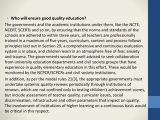 • Who will ensure good quality education?
The governments and the academic institutions under them, like the NCTE,
NCERT, SCERTs and so on, by ensuring that the norms and standards of the
schools are adhered to within three years, all teachers are professionally
trained in a maximum of five years, curriculum, content and process follows
principles laid out in Section 29, a comprehensive and continuous evaluation
system is in place, and children learn in an atmosphere free of fear, anxiety
and trauma. The governments would be well advised to seek collaboration
from university education departments and civil society groups that have
experience in quality elementary education in this effort. These would be
monitored by the NCPCR/SCPCRs and civil society institutions.
In addition, as per the model rules 21(3), the appropriate governments must
undertake systemic quality reviews periodically through institutions of
renown, which are not confined only to testing children’s achievement scores,
but include assessment of teacher quality, curricular issues, social
discrimination, infrastructure and other parameters that impact on quality.
The involvement of institutions of higher learning on a continuous basis would
be critical in this respect.
 