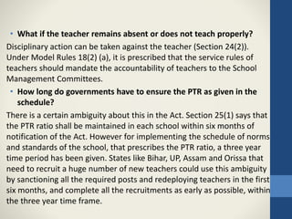 • What if the teacher remains absent or does not teach properly?
Disciplinary action can be taken against the teacher (Section 24(2)).
Under Model Rules 18(2) (a), it is prescribed that the service rules of
teachers should mandate the accountability of teachers to the School
Management Committees.
• How long do governments have to ensure the PTR as given in the
schedule?
There is a certain ambiguity about this in the Act. Section 25(1) says that
the PTR ratio shall be maintained in each school within six months of
notification of the Act. However for implementing the schedule of norms
and standards of the school, that prescribes the PTR ratio, a three year
time period has been given. States like Bihar, UP, Assam and Orissa that
need to recruit a huge number of new teachers could use this ambiguity
by sanctioning all the required posts and redeploying teachers in the first
six months, and complete all the recruitments as early as possible, within
the three year time frame.
 