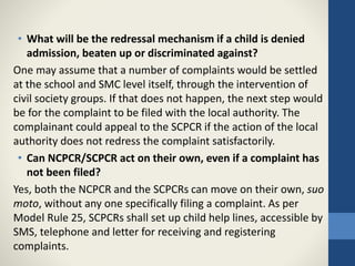 • What will be the redressal mechanism if a child is denied
admission, beaten up or discriminated against?
One may assume that a number of complaints would be settled
at the school and SMC level itself, through the intervention of
civil society groups. If that does not happen, the next step would
be for the complaint to be filed with the local authority. The
complainant could appeal to the SCPCR if the action of the local
authority does not redress the complaint satisfactorily.
• Can NCPCR/SCPCR act on their own, even if a complaint has
not been filed?
Yes, both the NCPCR and the SCPCRs can move on their own, suo
moto, without any one specifically filing a complaint. As per
Model Rule 25, SCPCRs shall set up child help lines, accessible by
SMS, telephone and letter for receiving and registering
complaints.
 