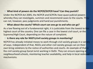 • What kind of powers do the NCPCR/SCPCR have? Can they punish?
Under the NCPCR Act 2005, the NCPCR and SCPCRs have quasi-judicial powers
whereby they can investigate, summon and recommend cases to the courts. They
can not, however, pass judgments and hand out punishments.
• What about the courts? Which court can one go to and who can go?
As a law flowing out of a fundamental right, it is justiciable from the lowest to the
highest court of the country. One can file a case in the lowest civil court, or the
Supreme/High Court, depending on the nature of complaint.
• Is there any role for NGO’s/civil society groups in monitoring?
NCPCR has already initiated moves to work through civil society groups in a variety
of ways. Independent of that, NGOs and other civil society groups can on their
own bring violations to the notice of authorities and courts. An example of that is
the civil society group Social Jurist working in Delhi. They can ensure opening of
neighbourhood schools, monitoring teacher availability, and help in local redressal
mechanisms.
 