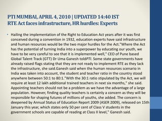 PTIMUMBAI,APRIL4,2010|UPDATED14:40IST
RTEActfacesinfrastructure,HRhurdles:Experts
• Hailing the implementation of the Right to Education Act years after it was first
conceived during a convention in 1932, education experts have said infrastructure
and human resources would be the two major hurdles for the Act."Where the Act
has the potential of turning India into a superpower by educating our youth, we
have to be very careful to see that it is implemented well," CEO of Pune based
Global Talent Track (GTT) Dr Uma Ganesh toldPTI. Some state governments have
already raised flags stating that they are not ready to implement RTE as they lack
the infrastructure, she said.Ganesh said when the human resources scenario in
India was taken into account, the student and teacher ratio in the country stood
anywhere between 50:1 to 80:1."With the 30:1 ratio stipulated by the Act, we will
require at least 12 lakh additional trained teachers in next six months," she said.
Appointing teachers should not be a problem as we have the advantage of a large
population. However, finding quality teachers is certainly a concern as they will be
responsible for shaping futures of millions of youths, she added. The concern is
deepened by Annual Status of Education Report 2009 (ASER 2009), released on 15th
January this year, which states only 50 per cent of Class V students in the
government schools are capable of reading at Class II level," Ganesh said.
 