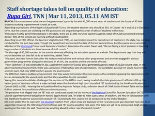 ​Staffshortagetakestollonqualityof education:
Rupa Giri, TNN|Mar11, 2013, 05.11 AM IST
RANCHI: Education seems to be low on the government's priority list with 40,000 vacant seats of teachers and the future of 45 lakh
students studying in government schools at stake.
According to provisions of the Right to Education (RTE) Act, the student-teacher ratio should be 30:1 in Classes I to V and 35:1 in Classes VI
to VII. But the schools are violating the RTE provisions and jeopardizing the career of lakhs of students in the state.
With about 43,000 government schools in the state, there are 27,000 recruited teachers against a total of 67,000 sanctioned strength.
Beside, 90% of the schools are running without headmasters.
According to an HRD official, the teachers' eligibility test (TET), an examination meant for recruitment of teachers in the state, has not been
conducted for the past two years. Though the department announced the date of the test several times, but the exams were cancelled.
Member of the Jharkhand Primary and Secondary Teachers' Association Parsuram Tiwari said, "We are facing a lot of problem in teaching
large number of students at a time because of staff crunch. "
The shortage of 40,000 teachers in the state is adversely affecting the education system as a whole. The department says that they will
recruit teachers but they fail to do so each time, added Tiwari.
This apart, teachers have to look after the midday-meal scheme and various other programmes and are even engaged in various
government programmes along with elections. In all this, the students are the one worst affected.
Tiwari said that TET was conducted in 2011 against the vacancy of 18,600 posts generated against a total of 25,000 vacant seats. In the
advertisement announcement, there was a provision of taking two sets of examinations. The candidates passing TET would have to take
another exam. But only 5000 teachers passed the examination.
The HRD then made a sudden announcement that they would not conduct the main exam as the candidates passing the examinations are
less as compared to the vacant posts and that they would be directly recruited.
Seeing this, several candidates challenged the decision of the HRD in court, owing to which the state government's efforts to fill up the
vacant posts of teachers suffered a major setback when the Jharkhand high court cancelled TET conducted by the Jharkhand Academic
Council (JAC) in 2011. Hearing the writ petition filed by Anjuman Tarique Urdu, a division bench of Chief Justice Prakash Tatia and Justice P
P Bhatt ordered for cancellation of the recruitment process.
The petitioner had alleged that the TET was not conducted as per the laid norms of the NationalCouncil for Teacher Education (NCTE).
District superintendent of education in Ranchi, Jayant Misra said, "In order to meet such a crisis of teachers, the HRD in collaboration with
the Jharkhand Academic Council will conduct TET." According to him, exams will be conducted by the end of October.
DSE even added that to cope with the situation teachers from urban areas are deployed in the rural areas and para teachers have also been
appointed. However, the HRD department officials said TET exams would be held soon. The dates are yet to be announced. Singh denied
quoting on the topic. He said, "I cannot say anything about it unless I see the report myself."
 