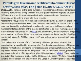 Parentsgivefakeincomecertificatesto claimRTEseats:
SruthySusanUllas,TNN|Mar16, 2013, 03.05 AMIST
BANGALORE: Helpless at the large number of fake income certificates schools are
receiving from parents trying to claim the 25% quota under the Right to Education
(RTE) Act, the schools' association submitted a memorandum to the deputy
commissioner to order a probe into their veracity.
According to RTE, parents whose annual income is below Rs 3.5 lakh are eligible for
free seats in private schools. Ever since the rule came into force, private schools have
been bombarded by applications from allegedly poor parents.However, school
managements found many of the income certificates to be fake. "Some parents came
in swanky cars and applied for the RTEquota. Sometimes, the discrepancies are glaring
in the income certificate. Like a parent whose income certificate said Rs 10,000 per
month, but paying Rs 7,000 as house rent," said a chairman of a prominent chain of
schools.
"This defeats the purpose of RTE. The needy still don't get seats. Instead, the
opportunities are grabbed by someone else. The deputy commissioner of Mysore has
ordered verification of all income certificates issued by various tahsildars. We have
requested a same procedure for Bangalore," said LR Shivarame Gowda, president,
Karnataka Federation of Independent School Managements ( KFISM). The association
also submitted many case studies to the DC to prove its point. "We have requested a
suitable officer to look into the problem or a Corps of Detective probe," he added
 