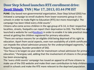 DoorStepSchoollaunchesRTEenrollmentdrive:
SwatiShinde,TNN|Mar17,2013, 03.44PMIST
PUNE: City-based non-governmental organization, Door Step School (DSS) has
initiated a campaign to enroll students from lower economic group in civic
schools in order to make Right to Education (RTE) Act more meaningful. The
campaign has been titled every child counts''.
Citizens who come across children in the age group of 6-14, in their respective
localities, streets, footpaths can report their deprivation to DSS. The NGO has also
launched a website for suchfeedback in order to enable it to take practical steps
aimed at getting the children registered for primary education.
"There are various reasons for an eligible child being deprived of his right to
education. Apart from social aspects, even non-availability of a birth certificate
can impede the school admission process for the underprivileged segments," said
Rajani Paranjpay, founder-president of DSS.
"Our focus is to target six-year-olds for mainstream school admission for primary
education," Paranjpay said, adding that the involvement of citizens in the project
has been encouraging.
The 'every child counts' campaign has issued an appeal to all Pune citizens to
make use of the DSS website and make their own contribution to help children
enroll in schools and make the RTE more relevant to the deprived population.
 